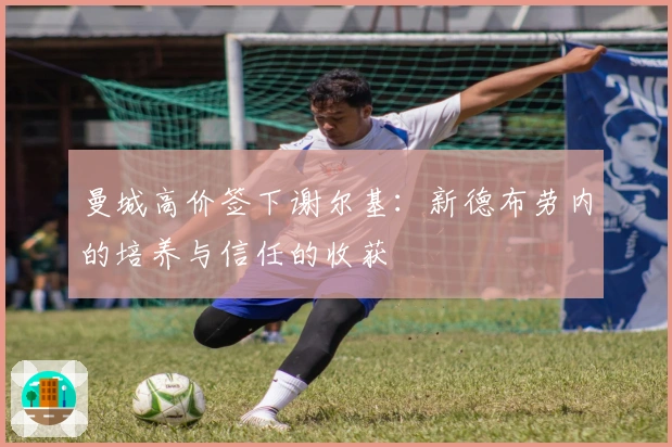 曼城高价签下谢尔基：新德布劳内的培养与信任的收获