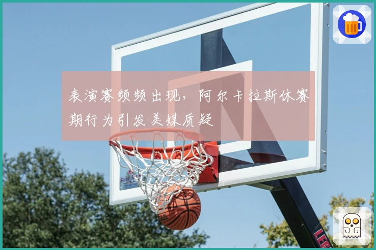 表演赛频频出现，阿尔卡拉斯休赛期行为引发美媒质疑