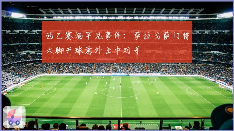 西乙赛场罕见事件：萨拉戈萨门将大脚开球意外击中对手