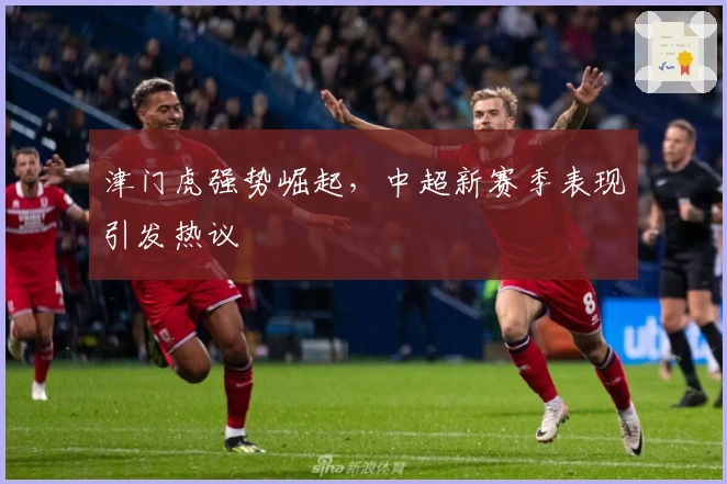 津门虎强势崛起，中超新赛季表现引发热议