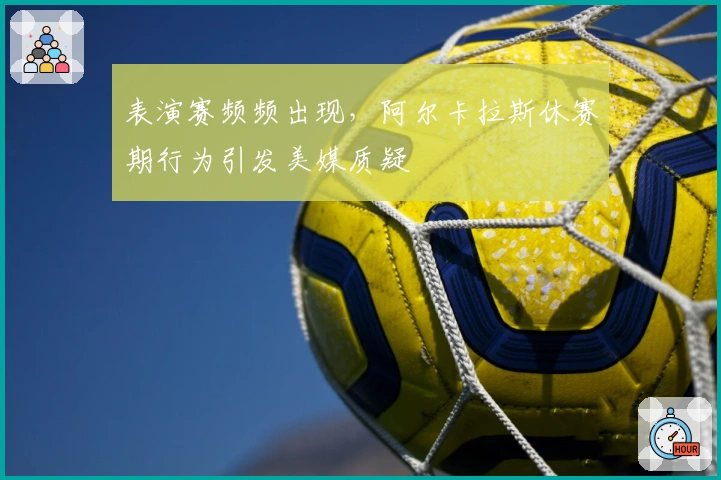 表演赛频频出现，阿尔卡拉斯休赛期行为引发美媒质疑