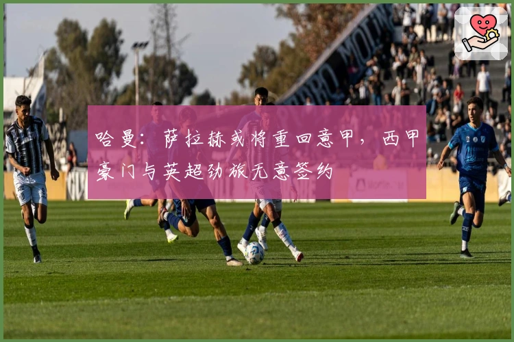 哈曼：萨拉赫或将重回意甲，西甲豪门与英超劲旅无意签约