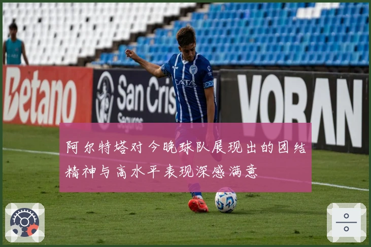 阿尔特塔对今晚球队展现出的团结精神与高水平表现深感满意