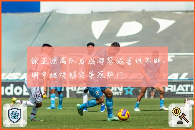 徐正源离队后成都蓉城喜讯不断，明年继续锁定争冠热门