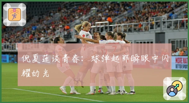 倪夏莲谈青春：球弹起那瞬眼中闪耀的光