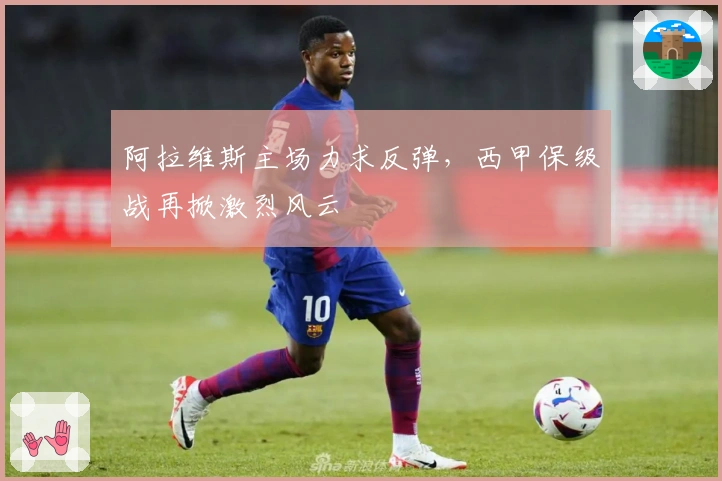 阿拉维斯主场力求反弹，西甲保级战再掀激烈风云