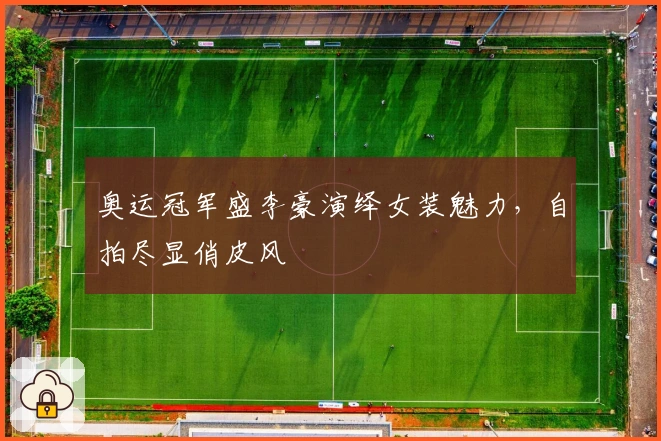 奥运冠军盛李豪演绎女装魅力，自拍尽显俏皮风