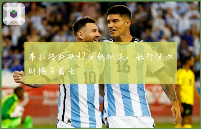 弗拉格狂砍42分创纪录，独行侠加时憾负爵士