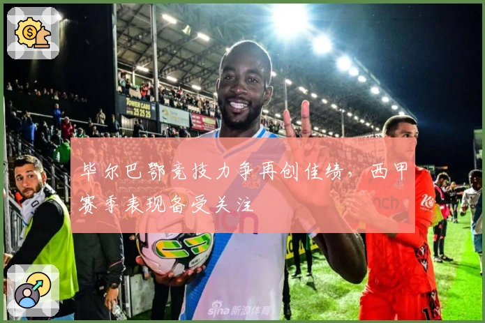 毕尔巴鄂竞技力争再创佳绩，西甲赛季表现备受关注