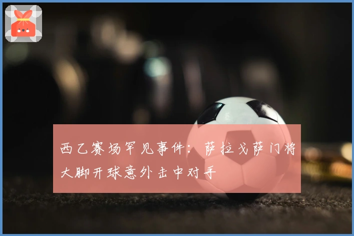 西乙赛场罕见事件：萨拉戈萨门将大脚开球意外击中对手
