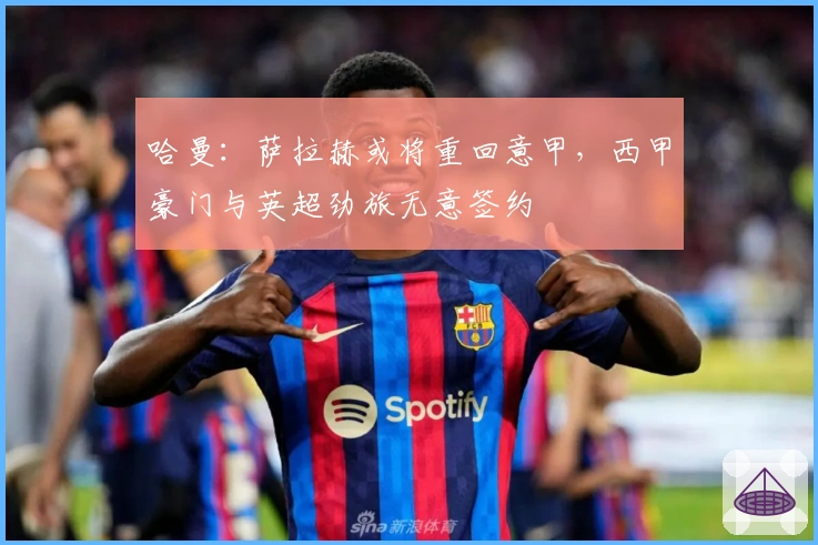 哈曼：萨拉赫或将重回意甲，西甲豪门与英超劲旅无意签约